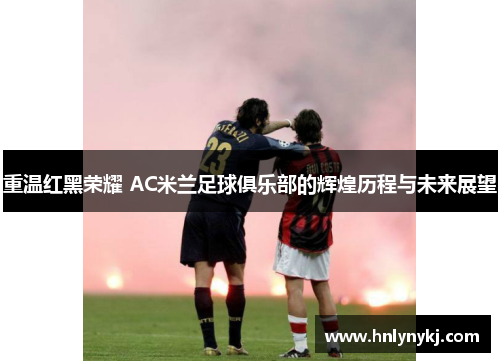 重温红黑荣耀 AC米兰足球俱乐部的辉煌历程与未来展望