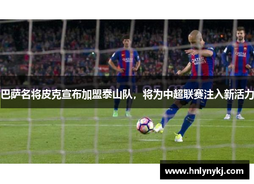 巴萨名将皮克宣布加盟泰山队，将为中超联赛注入新活力