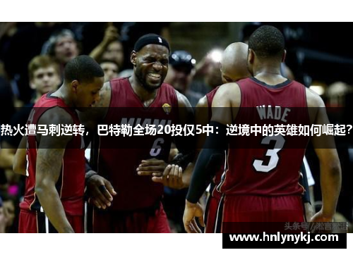 热火遭马刺逆转，巴特勒全场20投仅5中：逆境中的英雄如何崛起？